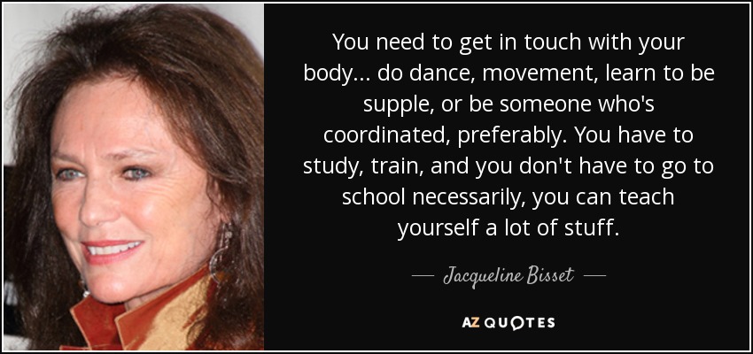 You need to get in touch with your body ... do dance, movement, learn to be supple, or be someone who's coordinated, preferably. You have to study, train, and you don't have to go to school necessarily, you can teach yourself a lot of stuff. - Jacqueline Bisset