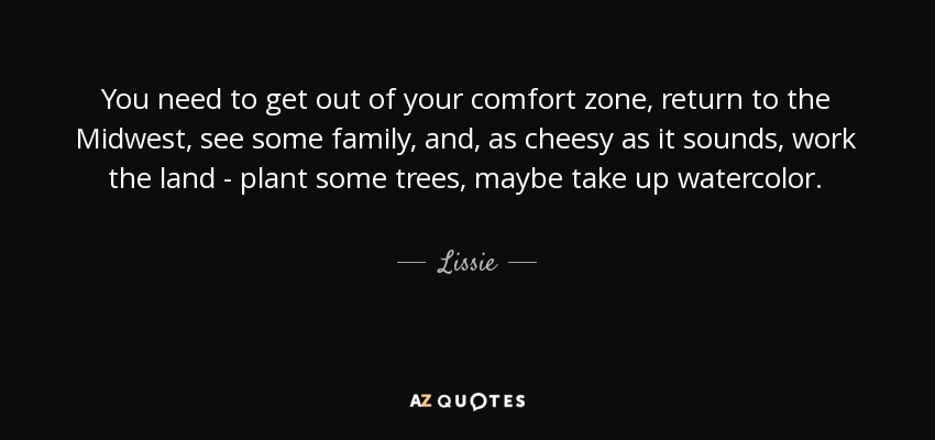 You need to get out of your comfort zone, return to the Midwest, see some family, and, as cheesy as it sounds, work the land - plant some trees, maybe take up watercolor. - Lissie