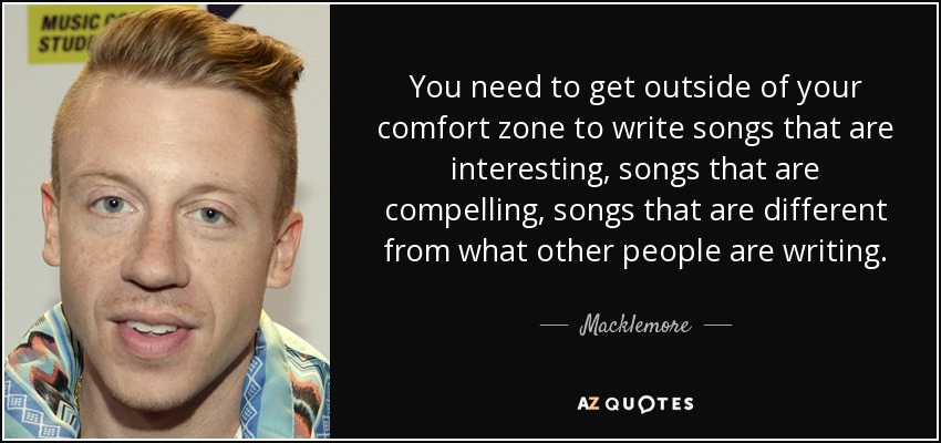 You need to get outside of your comfort zone to write songs that are interesting, songs that are compelling, songs that are different from what other people are writing. - Macklemore