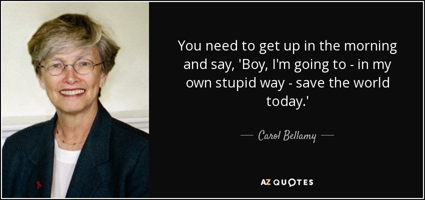 You need to get up in the morning and say, 'Boy, I'm going to - in my own stupid way - save the world today.' - Carol Bellamy