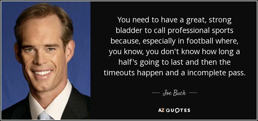 You need to have a great, strong bladder to call professional sports because, especially in football where, you know, you don't know how long a half's going to last and then the timeouts happen and a incomplete pass. - Joe Buck