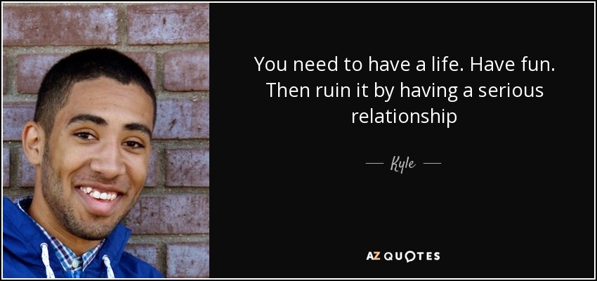 You need to have a life. Have fun. Then ruin it by having a serious relationship - Kyle