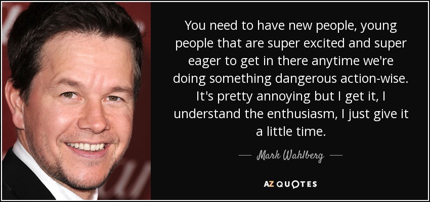 You need to have new people, young people that are super excited and super eager to get in there anytime we're doing something dangerous action-wise. It's pretty annoying but I get it, I understand the enthusiasm, I just give it a little time. - Mark Wahlberg
