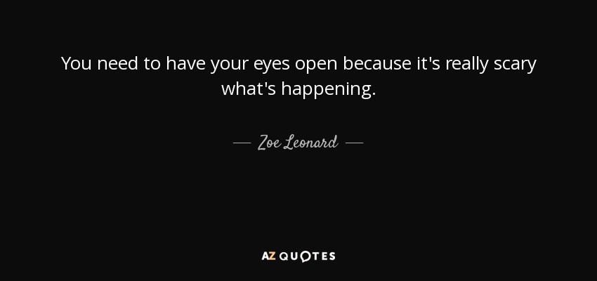 You need to have your eyes open because it's really scary what's happening. - Zoe Leonard