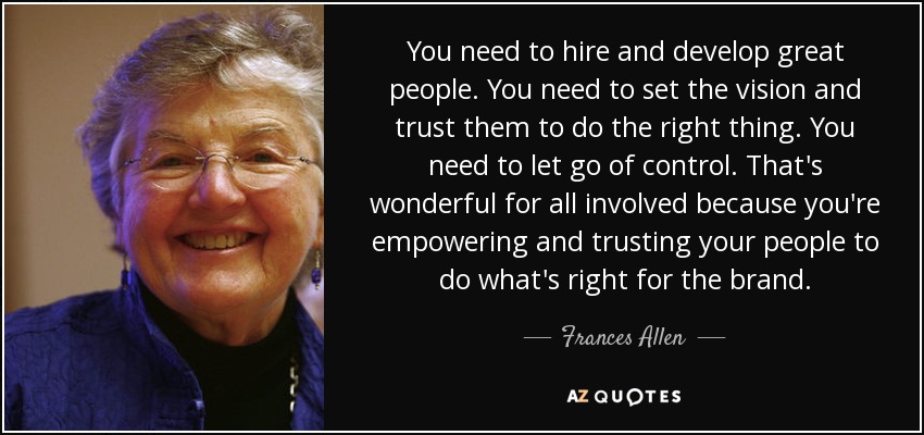 You need to hire and develop great people. You need to set the vision and trust them to do the right thing. You need to let go of control. That's wonderful for all involved because you're empowering and trusting your people to do what's right for the brand. - Frances Allen