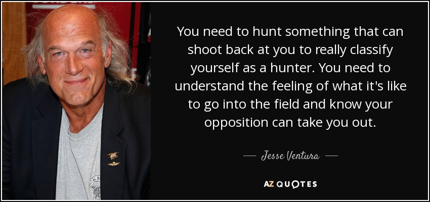 You need to hunt something that can shoot back at you to really classify yourself as a hunter. You need to understand the feeling of what it's like to go into the field and know your opposition can take you out. - Jesse Ventura
