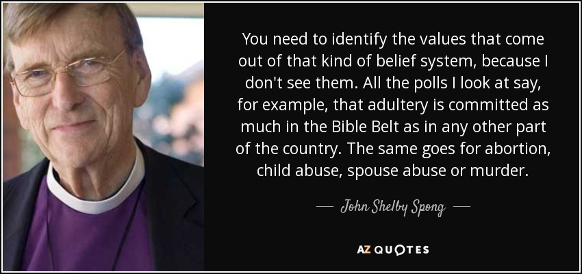 You need to identify the values that come out of that kind of belief system, because I don't see them. All the polls I look at say, for example, that adultery is committed as much in the Bible Belt as in any other part of the country. The same goes for abortion, child abuse, spouse abuse or murder. - John Shelby Spong