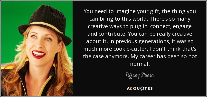 You need to imagine your gift, the thing you can bring to this world. There's so many creative ways to plug in, connect, engage and contribute. You can be really creative about it. In previous generations, it was so much more cookie-cutter. I don't think that's the case anymore. My career has been so not normal. - Tiffany Shlain