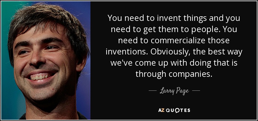 You need to invent things and you need to get them to people. You need to commercialize those inventions. Obviously, the best way we've come up with doing that is through companies. - Larry Page