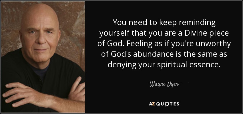 You need to keep reminding yourself that you are a Divine piece of God. Feeling as if you're unworthy of God's abundance is the same as denying your spiritual essence. - Wayne Dyer