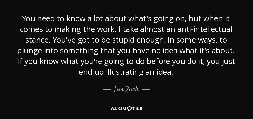 You need to know a lot about what's going on, but when it comes to making the work, I take almost an anti-intellectual stance. You've got to be stupid enough, in some ways, to plunge into something that you have no idea what it's about. If you know what you're going to do before you do it, you just end up illustrating an idea. - Tim Zuck