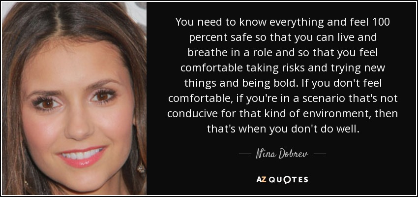You need to know everything and feel 100 percent safe so that you can live and breathe in a role and so that you feel comfortable taking risks and trying new things and being bold. If you don't feel comfortable, if you're in a scenario that's not conducive for that kind of environment, then that's when you don't do well. - Nina Dobrev