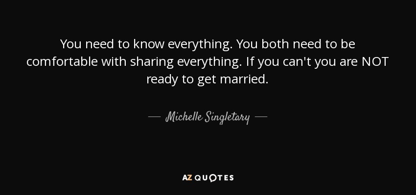 You need to know everything. You both need to be comfortable with sharing everything. If you can't you are NOT ready to get married. - Michelle Singletary