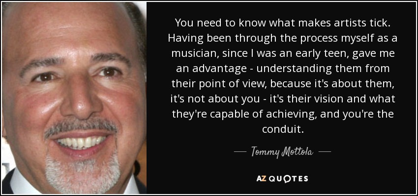 You need to know what makes artists tick. Having been through the process myself as a musician, since I was an early teen, gave me an advantage - understanding them from their point of view, because it's about them, it's not about you - it's their vision and what they're capable of achieving, and you're the conduit. - Tommy Mottola