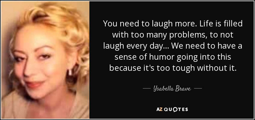 You need to laugh more. Life is filled with too many problems, to not laugh every day... We need to have a sense of humor going into this because it's too tough without it. - Ysabella Brave