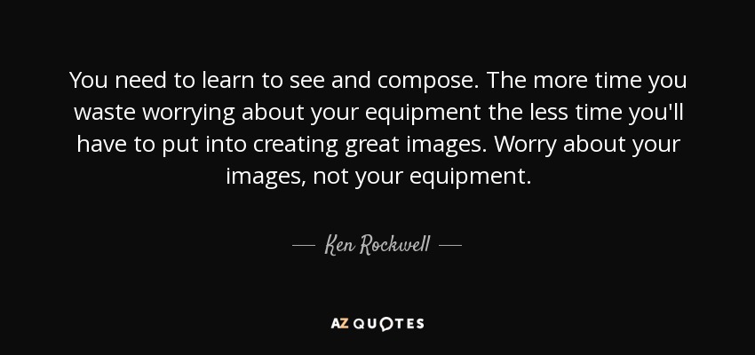 You need to learn to see and compose. The more time you waste worrying about your equipment the less time you'll have to put into creating great images. Worry about your images, not your equipment. - Ken Rockwell