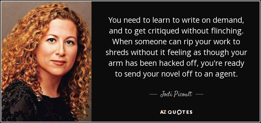 You need to learn to write on demand, and to get critiqued without flinching. When someone can rip your work to shreds without it feeling as though your arm has been hacked off, you're ready to send your novel off to an agent. - Jodi Picoult