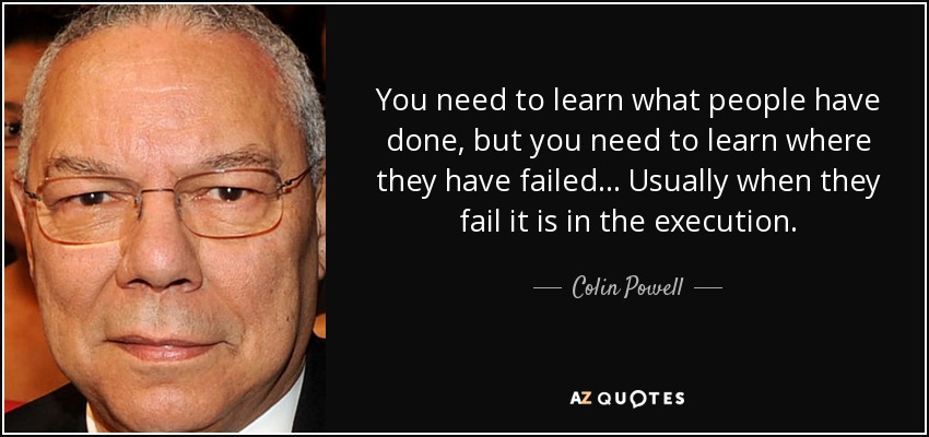 You need to learn what people have done, but you need to learn where they have failed... Usually when they fail it is in the execution. - Colin Powell