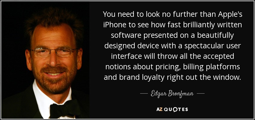 You need to look no further than Apple's iPhone to see how fast brilliantly written software presented on a beautifully designed device with a spectacular user interface will throw all the accepted notions about pricing, billing platforms and brand loyalty right out the window. - Edgar Bronfman, Jr.