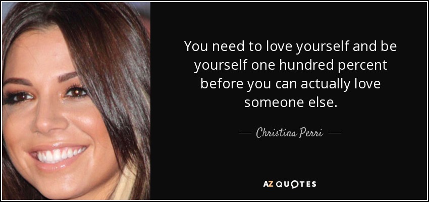 You need to love yourself and be yourself one hundred percent before you can actually love someone else. - Christina Perri
