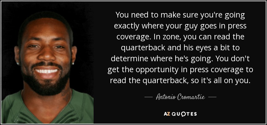 You need to make sure you're going exactly where your guy goes in press coverage. In zone, you can read the quarterback and his eyes a bit to determine where he's going. You don't get the opportunity in press coverage to read the quarterback, so it's all on you. - Antonio Cromartie
