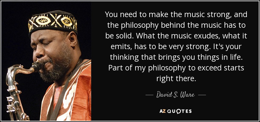 You need to make the music strong, and the philosophy behind the music has to be solid. What the music exudes, what it emits, has to be very strong. It's your thinking that brings you things in life. Part of my philosophy to exceed starts right there. - David S. Ware
