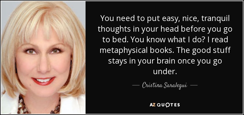 You need to put easy, nice, tranquil thoughts in your head before you go to bed. You know what I do? I read metaphysical books. The good stuff stays in your brain once you go under. - Cristina Saralegui