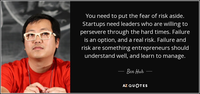 You need to put the fear of risk aside. Startups need leaders who are willing to persevere through the hard times. Failure is an option, and a real risk. Failure and risk are something entrepreneurs should understand well, and learn to manage. Don’t have a fear of talking about your failures. Don’t hide your mistakes. - Ben Huh