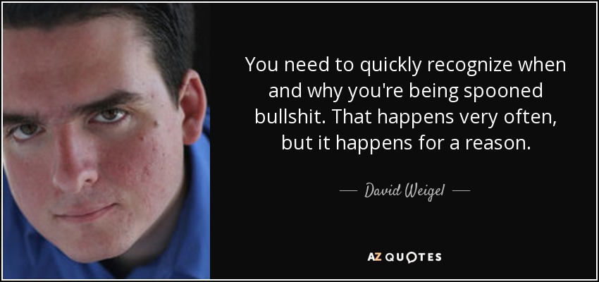 You need to quickly recognize when and why you're being spooned bullshit. That happens very often, but it happens for a reason. - David Weigel