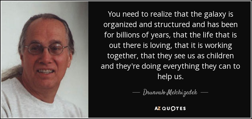 You need to realize that the galaxy is organized and structured and has been for billions of years, that the life that is out there is loving, that it is working together, that they see us as children and they're doing everything they can to help us. - Drunvalo Melchizedek