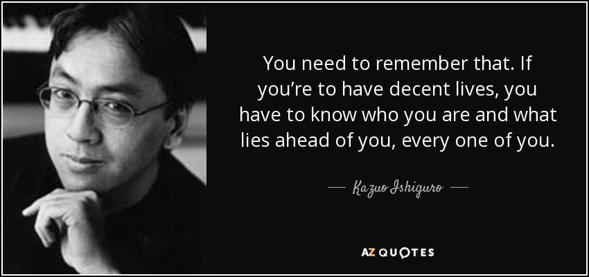You need to remember that. If you’re to have decent lives, you have to know who you are and what lies ahead of you, every one of you. - Kazuo Ishiguro