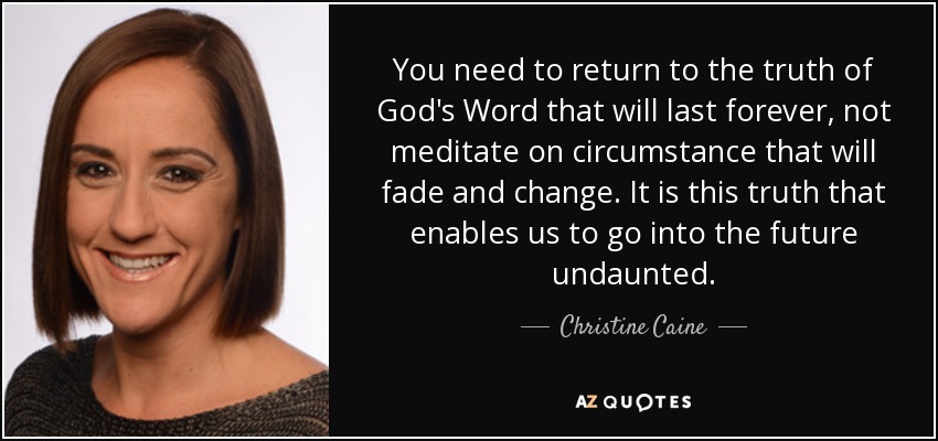 You need to return to the truth of God's Word that will last forever, not meditate on circumstance that will fade and change. It is this truth that enables us to go into the future undaunted. - Christine Caine
