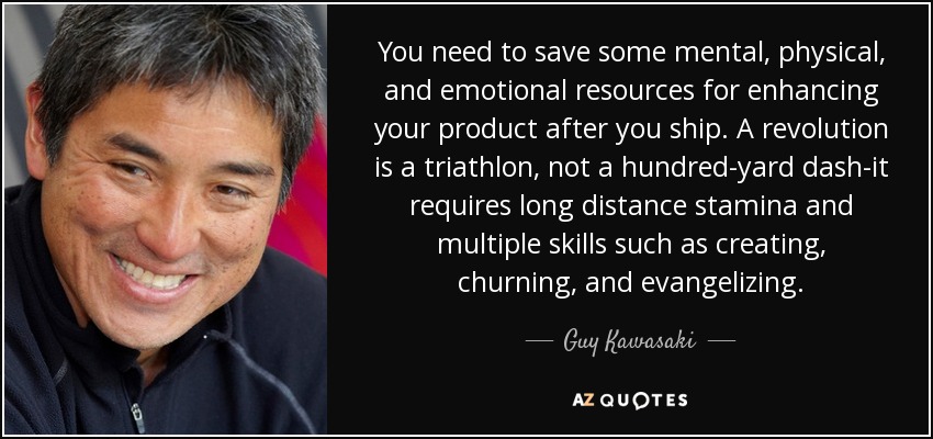 You need to save some mental, physical, and emotional resources for enhancing your product after you ship. A revolution is a triathlon, not a hundred-yard dash-it requires long distance stamina and multiple skills such as creating, churning, and evangelizing. - Guy Kawasaki