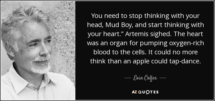 You need to stop thinking with your head, Mud Boy, and start thinking with your heart.” Artemis sighed. The heart was an organ for pumping oxygen-rich blood to the cells. It could no more think than an apple could tap-dance. - Eoin Colfer