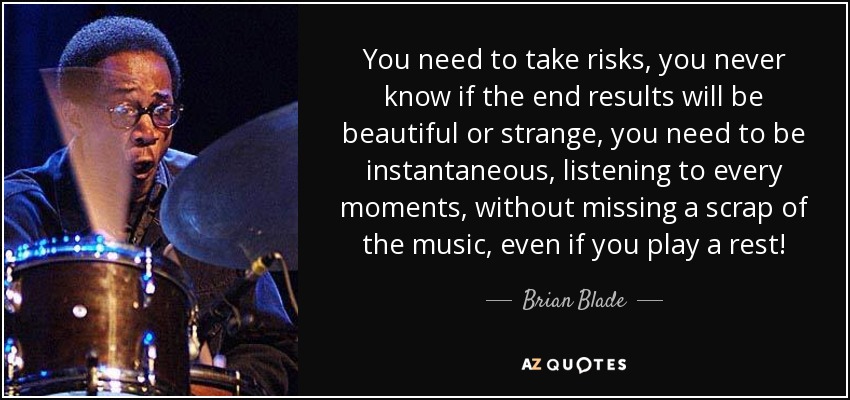You need to take risks, you never know if the end results will be beautiful or strange, you need to be instantaneous, listening to every moments, without missing a scrap of the music, even if you play a rest! - Brian Blade