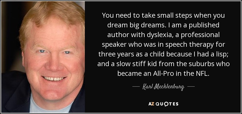 You need to take small steps when you dream big dreams. I am a published author with dyslexia, a professional speaker who was in speech therapy for three years as a child because I had a lisp; and a slow stiff kid from the suburbs who became an All-Pro in the NFL. - Karl Mecklenburg