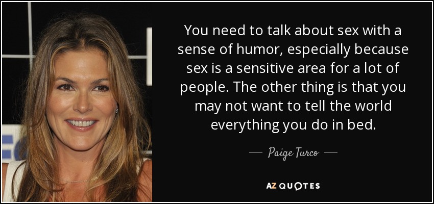 You need to talk about sex with a sense of humor, especially because sex is a sensitive area for a lot of people. The other thing is that you may not want to tell the world everything you do in bed. - Paige Turco