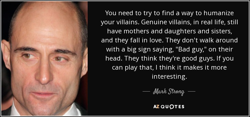 You need to try to find a way to humanize your villains. Genuine villains, in real life, still have mothers and daughters and sisters, and they fall in love. They don't walk around with a big sign saying, 