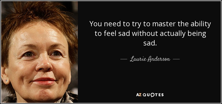 You need to try to master the ability to feel sad without actually being sad. - Laurie Anderson