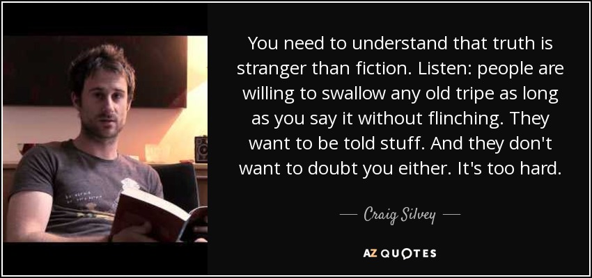 You need to understand that truth is stranger than fiction. Listen: people are willing to swallow any old tripe as long as you say it without flinching. They want to be told stuff. And they don't want to doubt you either. It's too hard. - Craig Silvey