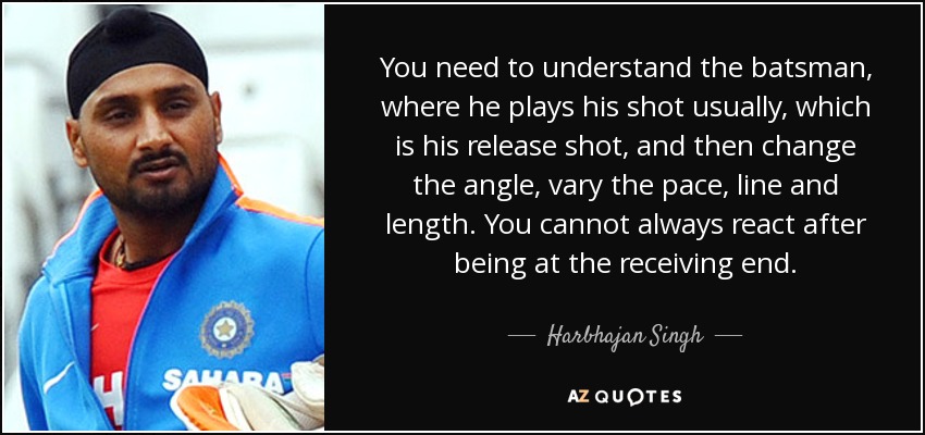 You need to understand the batsman, where he plays his shot usually, which is his release shot, and then change the angle, vary the pace, line and length. You cannot always react after being at the receiving end. - Harbhajan Singh