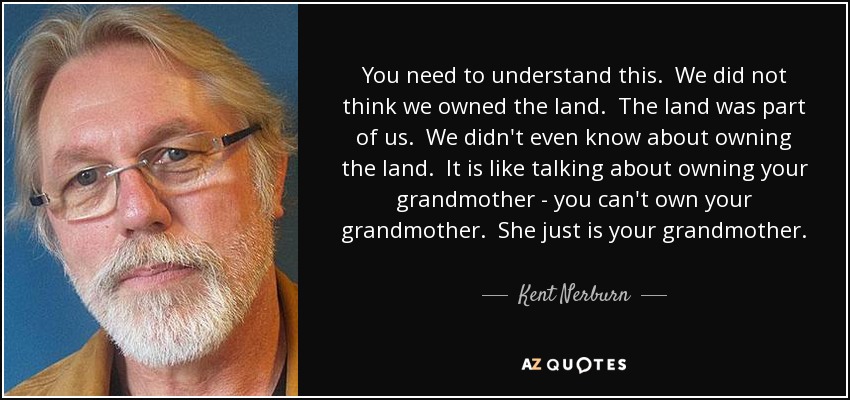 You need to understand this. We did not think we owned the land. The land was part of us. We didn't even know about owning the land. It is like talking about owning your grandmother - you can't own your grandmother. She just is your grandmother. Why would you talk about owning her? - Kent Nerburn