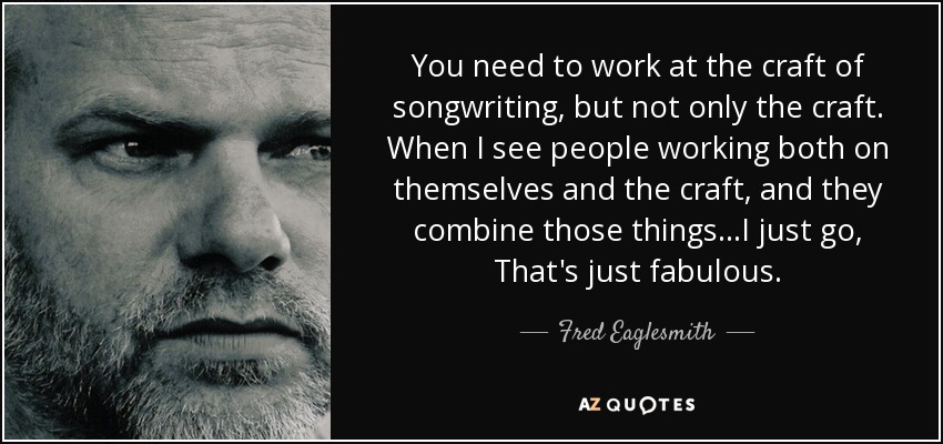 You need to work at the craft of songwriting, but not only the craft. When I see people working both on themselves and the craft, and they combine those things...I just go, That's just fabulous. - Fred Eaglesmith