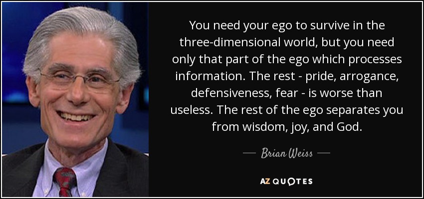 You need your ego to survive in the three-dimensional world, but you need only that part of the ego which processes information. The rest - pride, arrogance, defensiveness, fear - is worse than useless. The rest of the ego separates you from wisdom, joy, and God. - Brian Weiss