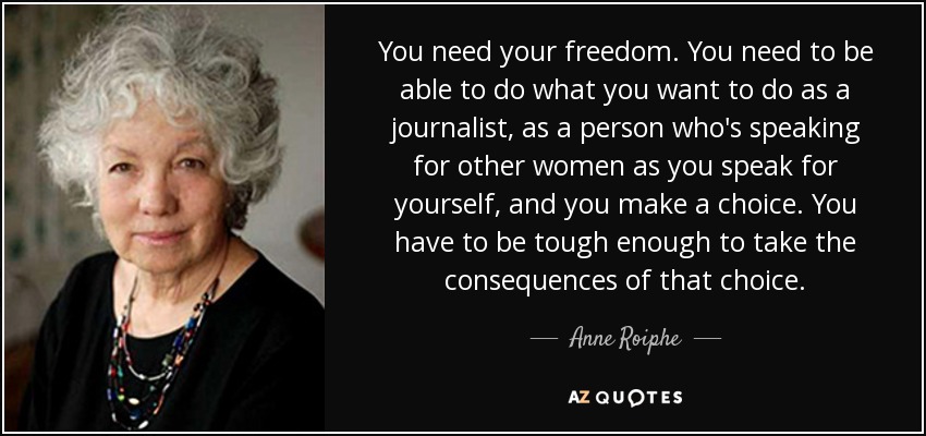 You need your freedom. You need to be able to do what you want to do as a journalist, as a person who's speaking for other women as you speak for yourself, and you make a choice. You have to be tough enough to take the consequences of that choice. - Anne Roiphe