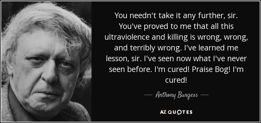 You needn't take it any further, sir. You've proved to me that all this ultraviolence and killing is wrong, wrong, and terribly wrong. I've learned me lesson, sir. I've seen now what I've never seen before. I'm cured! Praise Bog! I'm cured! - Anthony Burgess
