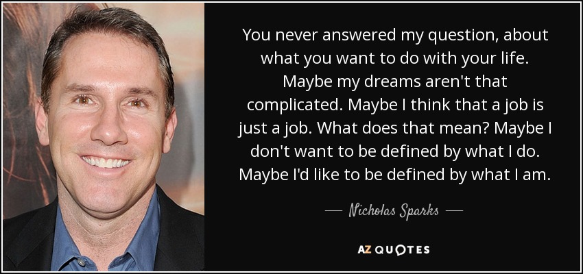 You never answered my question, about what you want to do with your life. Maybe my dreams aren't that complicated. Maybe I think that a job is just a job. What does that mean? Maybe I don't want to be defined by what I do. Maybe I'd like to be defined by what I am. - Nicholas Sparks