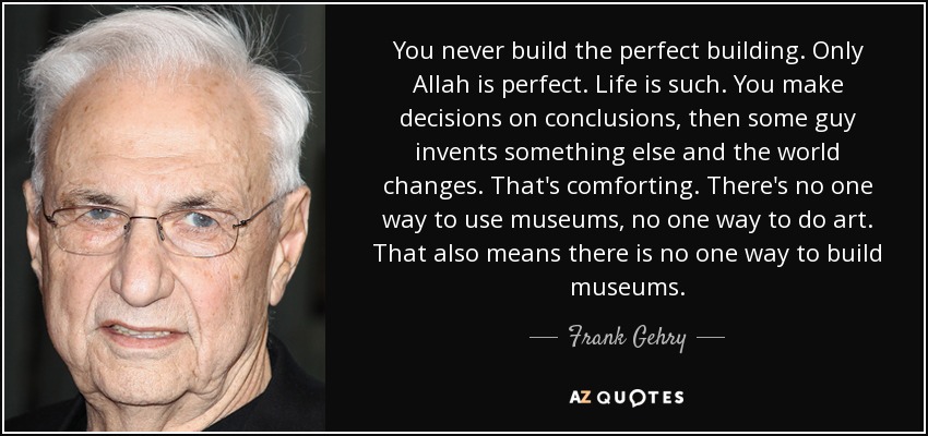 You never build the perfect building. Only Allah is perfect. Life is such. You make decisions on conclusions, then some guy invents something else and the world changes. That's comforting. There's no one way to use museums, no one way to do art. That also means there is no one way to build museums. - Frank Gehry