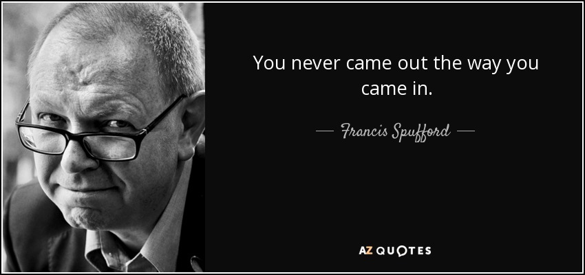You never came out the way you came in. - Francis Spufford