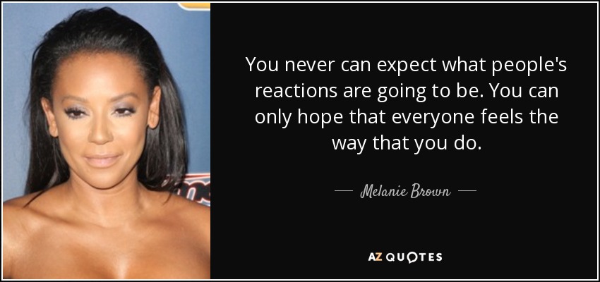 You never can expect what people's reactions are going to be. You can only hope that everyone feels the way that you do. - Melanie Brown